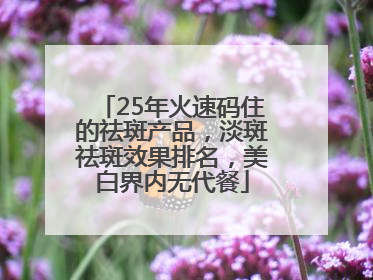 25年火速码住的祛斑产品，淡斑祛斑效果排名，美白界内无代餐